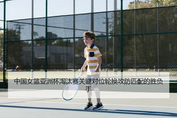 中国女篮亚洲杯淘汰赛关键对位轮换攻防匹配的胜负手